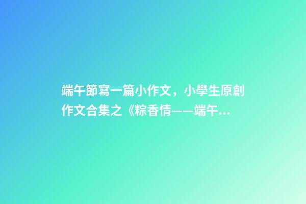 端午節寫一篇小作文，小學生原創作文合集之《粽香情——端午》-第1張-觀點-玄機派