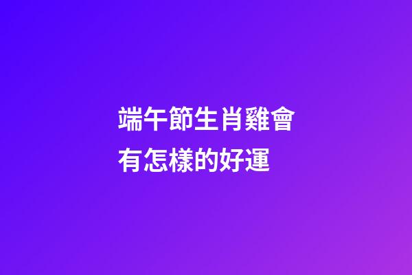端午節生肖雞會有怎樣的好運