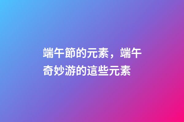 端午節的元素，端午奇妙游的這些元素-第1張-觀點-玄機派