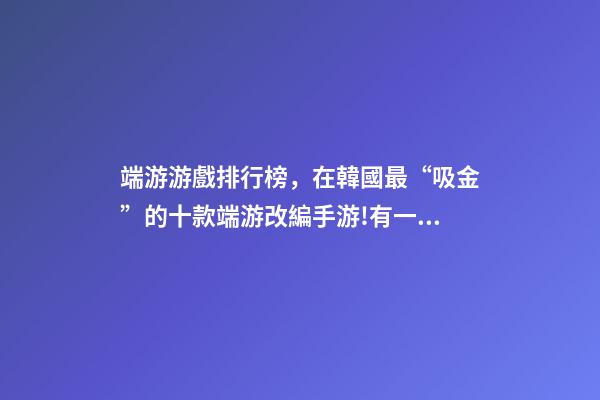 端游游戲排行榜，在韓國最“吸金”的十款端游改編手游!有一款剛拿到版號-第1張-觀點-玄機派