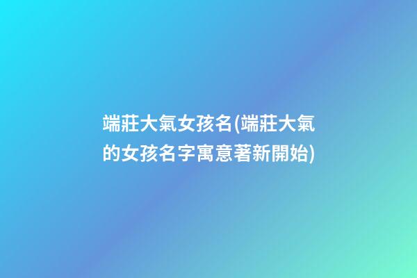 端莊大氣女孩名(端莊大氣的女孩名字寓意著新開始)