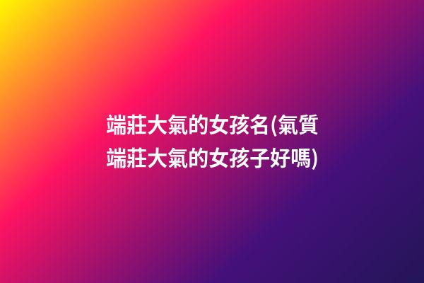 端莊大氣的女孩名(氣質端莊大氣的女孩子好嗎)