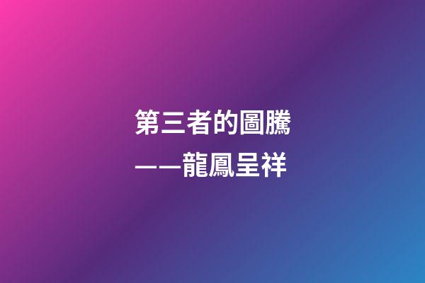 第三者的圖騰——龍鳳呈祥