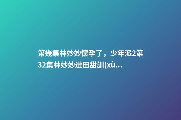 第幾集林妙妙懷孕了，少年派2第32集林妙妙遭田甜訓(xùn)斥-第1張-觀點(diǎn)-玄機(jī)派