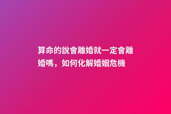 算命的說會離婚就一定會離婚嗎，如何化解婚姻危機