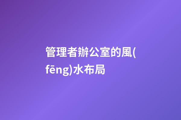 管理者辦公室的風(fēng)水布局