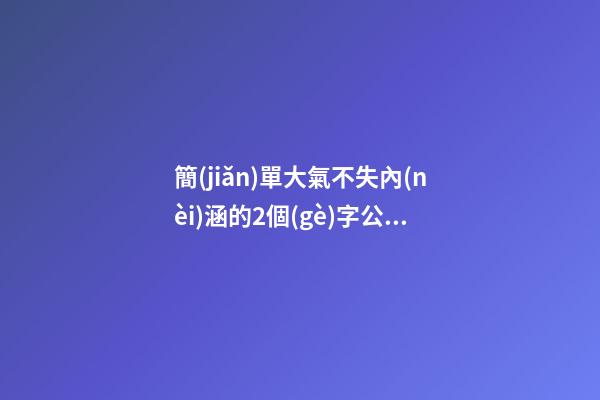 簡(jiǎn)單大氣不失內(nèi)涵的2個(gè)字公司名稱（簡(jiǎn)單大氣兩個(gè)字企業(yè)名）