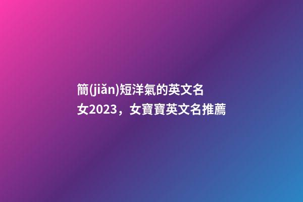 簡(jiǎn)短洋氣的英文名女2023，女寶寶英文名推薦