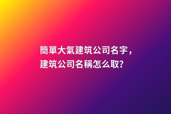 簡單大氣建筑公司名字，建筑公司名稱怎么取？