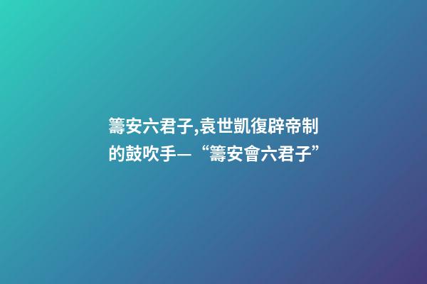 籌安六君子,袁世凱復辟帝制的鼓吹手—“籌安會六君子”-第1張-觀點-玄機派