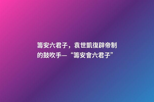 籌安六君子，袁世凱復辟帝制的鼓吹手—“籌安會六君子”-第1張-觀點-玄機派