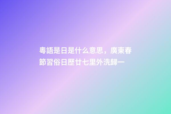 粵語是日是什么意思，廣東春節習俗日歷廿七里外洗歸一