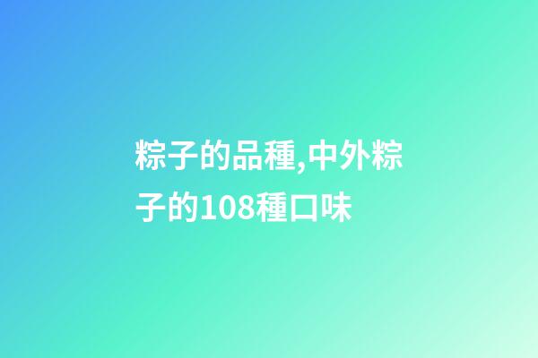 粽子的品種,中外粽子的108種口味-第1張-觀點-玄機派