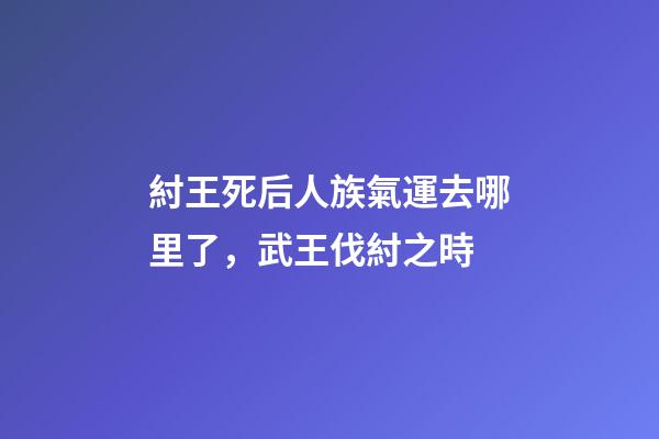 紂王死后人族氣運去哪里了，武王伐紂之時-第1張-觀點-玄機派