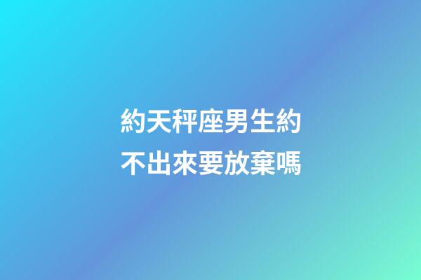 約天秤座男生約不出來要放棄嗎-第1張-星座運勢-玄機派