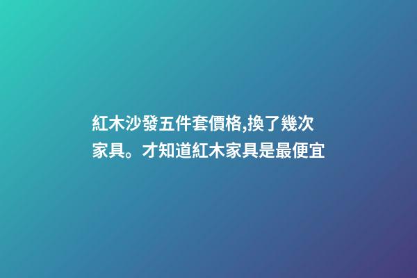 紅木沙發五件套價格,換了幾次家具。才知道紅木家具是最便宜-第1張-觀點-玄機派
