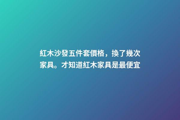 紅木沙發五件套價格，換了幾次家具。才知道紅木家具是最便宜-第1張-觀點-玄機派