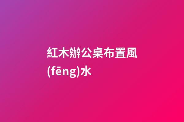 紅木辦公桌布置風(fēng)水