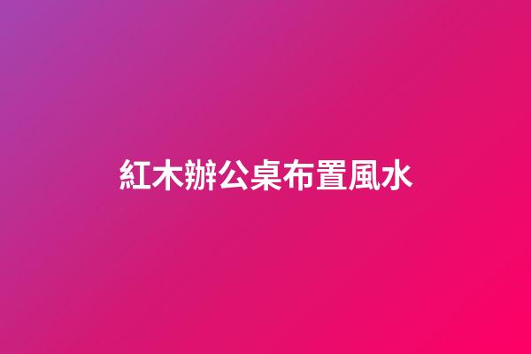 紅木辦公桌布置風水