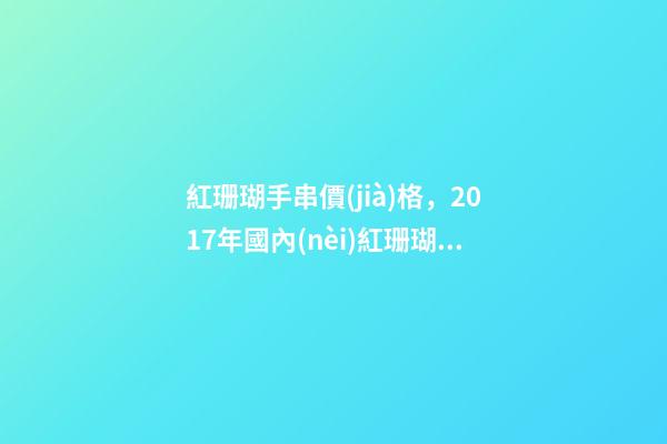 紅珊瑚手串價(jià)格，2017年國內(nèi)紅珊瑚價(jià)格一克多少錢-第1張-觀點(diǎn)-玄機(jī)派