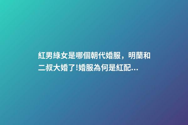 紅男綠女是哪個朝代婚服，明蘭和二叔大婚了!婚服為何是紅配綠-第1張-觀點-玄機派