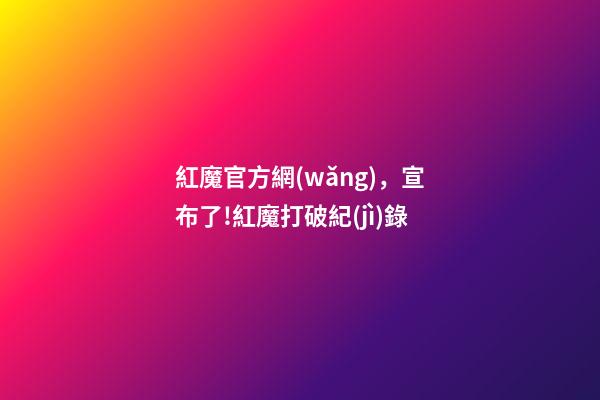 紅魔官方網(wǎng)，宣布了!紅魔打破紀(jì)錄-第1張-觀點(diǎn)-玄機(jī)派