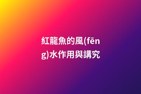 紅龍魚的風(fēng)水作用與講究