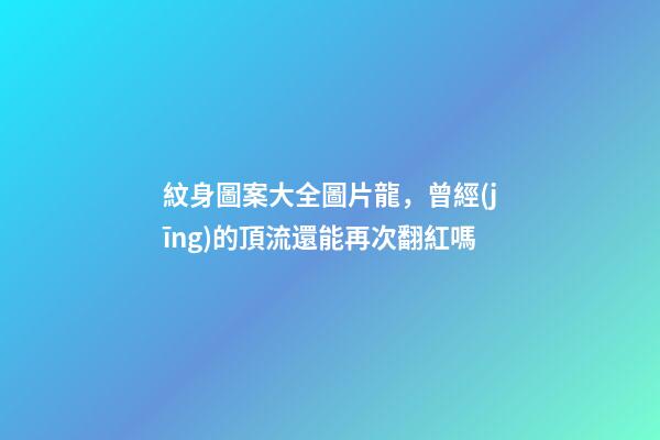 紋身圖案大全圖片龍，曾經(jīng)的頂流還能再次翻紅嗎-第1張-觀點(diǎn)-玄機(jī)派