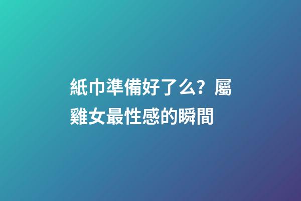 紙巾準備好了么？屬雞女最性感的瞬間