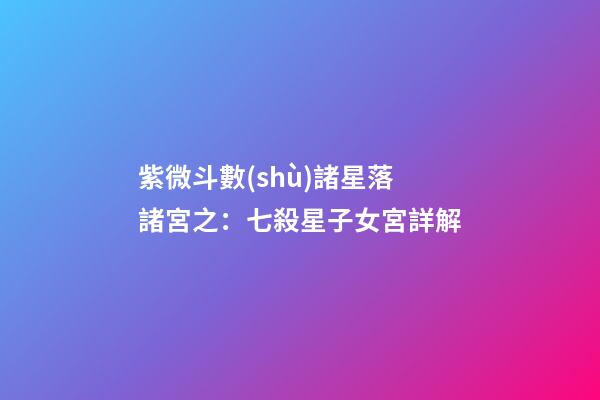 紫微斗數(shù)諸星落諸宮之：七殺星子女宮詳解