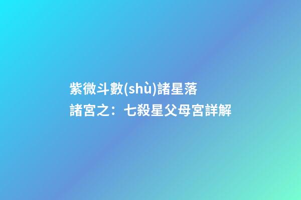 紫微斗數(shù)諸星落諸宮之：七殺星父母宮詳解