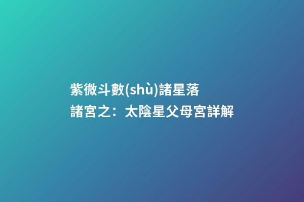 紫微斗數(shù)諸星落諸宮之：太陰星父母宮詳解
