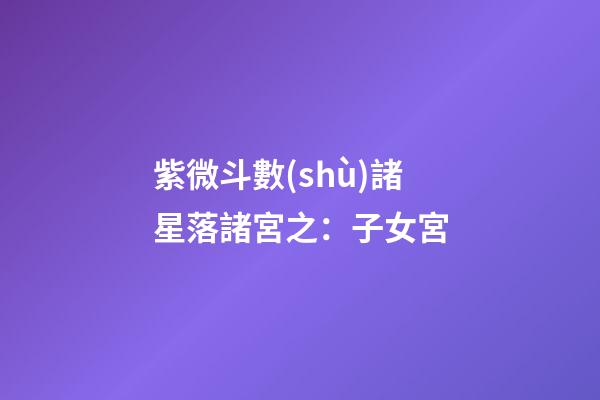 紫微斗數(shù)諸星落諸宮之：子女宮