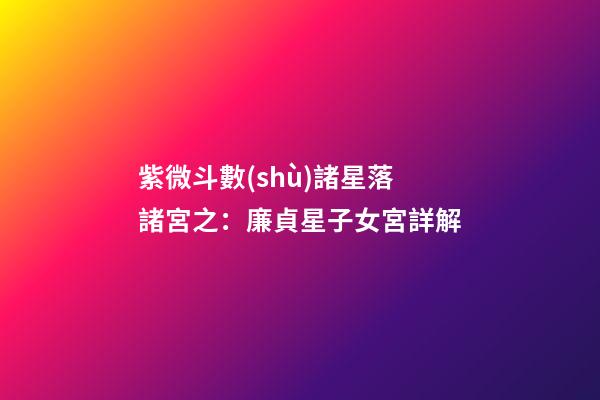 紫微斗數(shù)諸星落諸宮之：廉貞星子女宮詳解