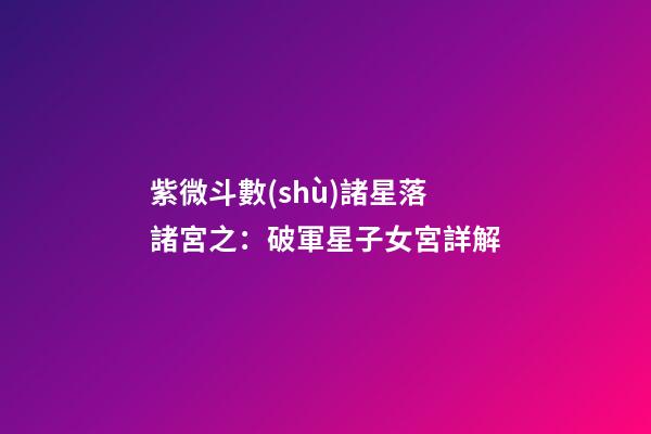 紫微斗數(shù)諸星落諸宮之：破軍星子女宮詳解
