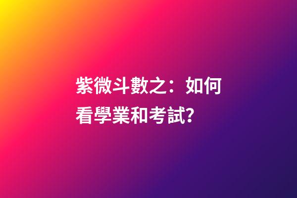 紫微斗數之：如何看學業和考試？