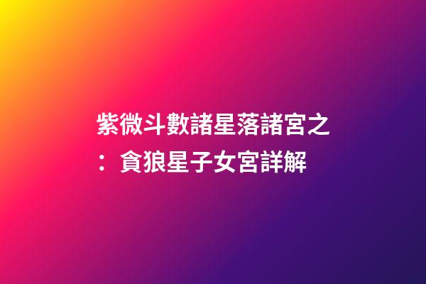 紫微斗數諸星落諸宮之：貪狼星子女宮詳解