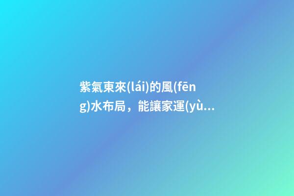 紫氣東來(lái)的風(fēng)水布局，能讓家運(yùn)生生不息！