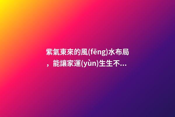 紫氣東來的風(fēng)水布局，能讓家運(yùn)生生不息！
