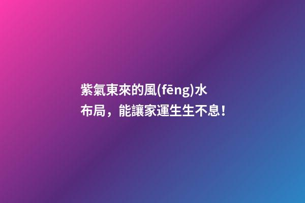 紫氣東來的風(fēng)水布局，能讓家運生生不息！
