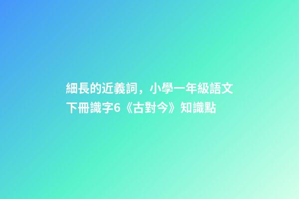 細長的近義詞，小學一年級語文下冊識字6《古對今》知識點-第1張-觀點-玄機派