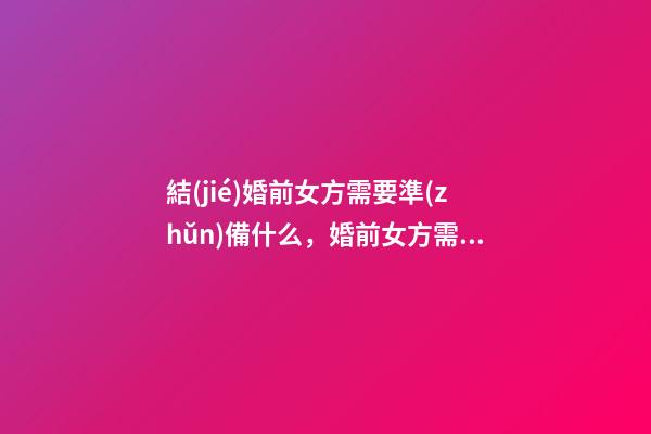 結(jié)婚前女方需要準(zhǔn)備什么，婚前女方需要準(zhǔn)備的東西