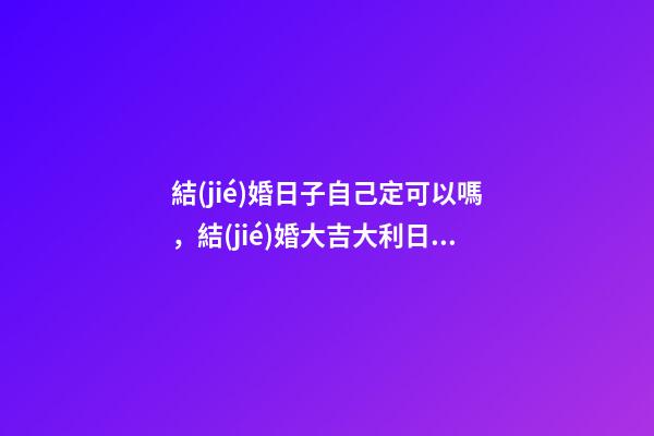 結(jié)婚日子自己定可以嗎，結(jié)婚大吉大利日子如何定