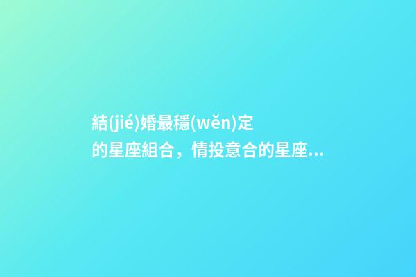 結(jié)婚最穩(wěn)定的星座組合，情投意合的星座配對-第1張-觀點-玄機(jī)派