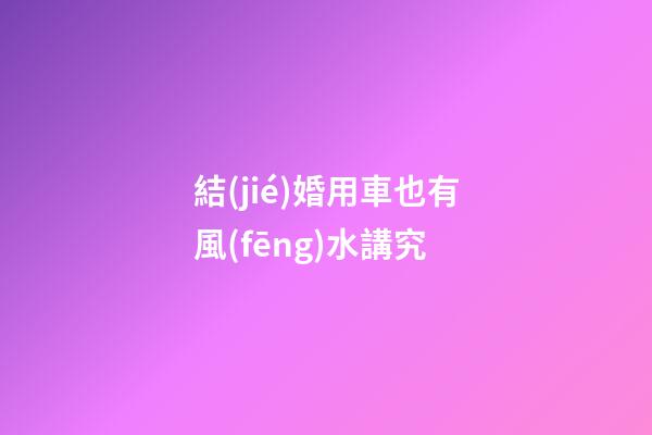 結(jié)婚用車也有風(fēng)水講究