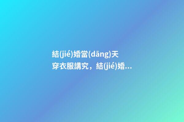 結(jié)婚當(dāng)天穿衣服講究，結(jié)婚當(dāng)天穿衣服有什么要求