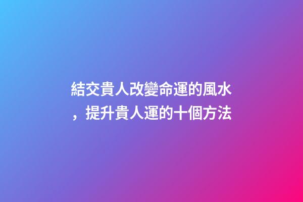 結交貴人改變命運的風水，提升貴人運的十個方法