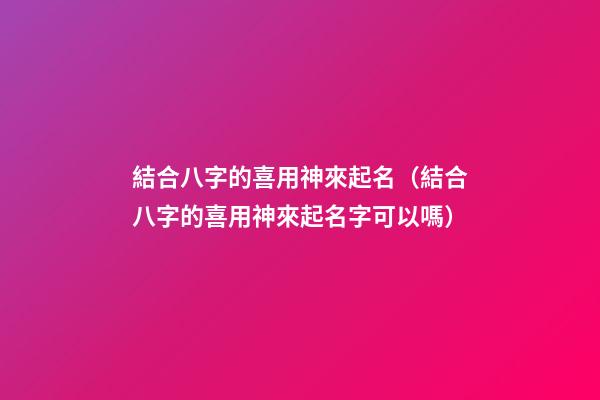 結合八字的喜用神來起名（結合八字的喜用神來起名字可以嗎）