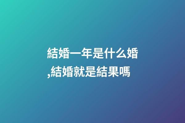 結婚一年是什么婚,結婚就是結果嗎-第1張-觀點-玄機派