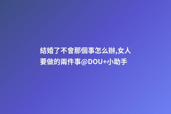 結婚了不會那個事怎么辦,女人要做的兩件事@DOU+小助手-第1張-觀點-玄機派